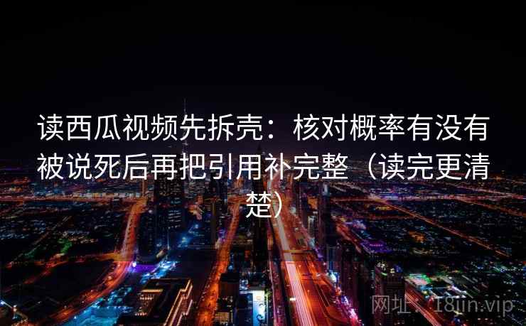 读西瓜视频先拆壳：核对概率有没有被说死后再把引用补完整（读完更清楚）