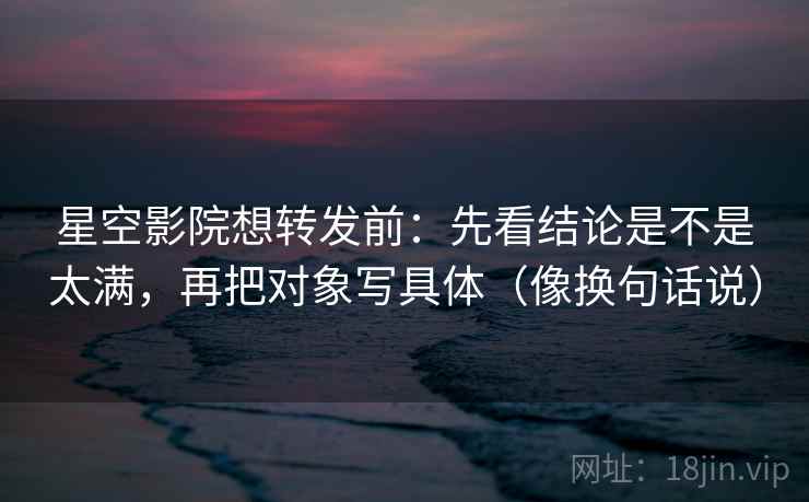 星空影院想转发前：先看结论是不是太满，再把对象写具体（像换句话说）