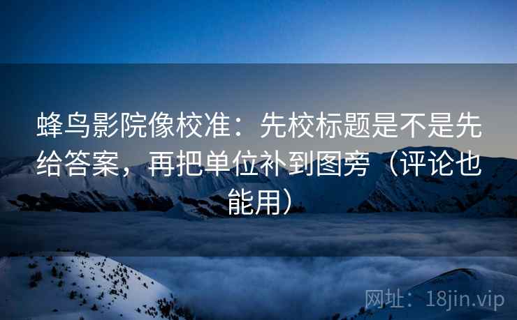 蜂鸟影院像校准：先校标题是不是先给答案，再把单位补到图旁（评论也能用）