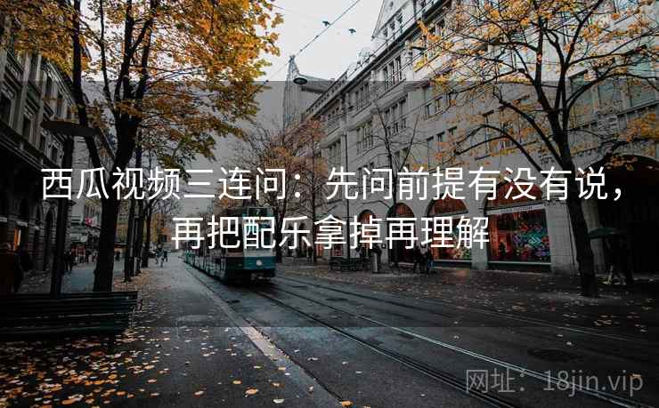 西瓜视频三连问：先问前提有没有说，再把配乐拿掉再理解