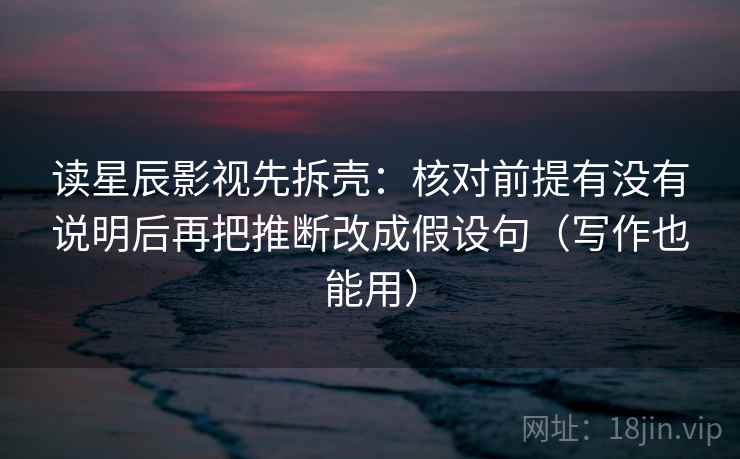 读星辰影视先拆壳：核对前提有没有说明后再把推断改成假设句（写作也能用）