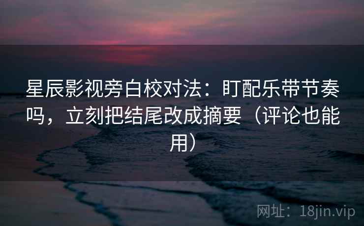 星辰影视旁白校对法：盯配乐带节奏吗，立刻把结尾改成摘要（评论也能用）