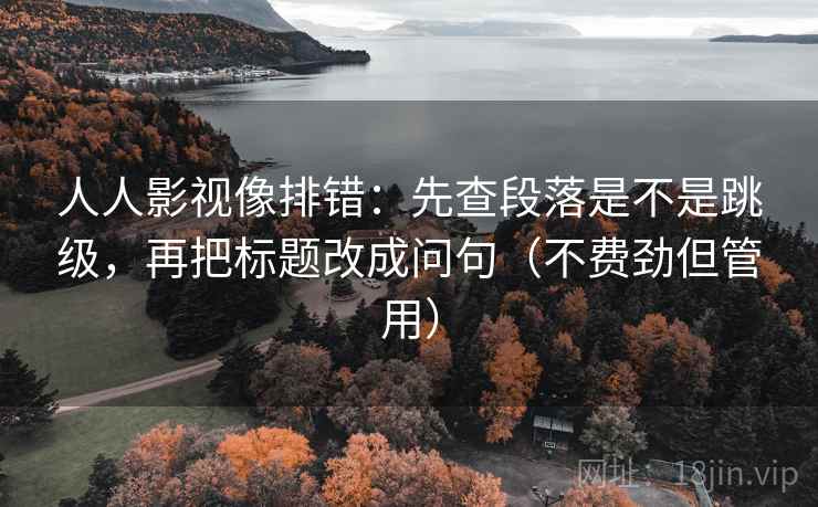 人人影视像排错：先查段落是不是跳级，再把标题改成问句（不费劲但管用）