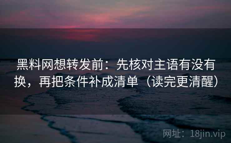黑料网想转发前：先核对主语有没有换，再把条件补成清单（读完更清醒）