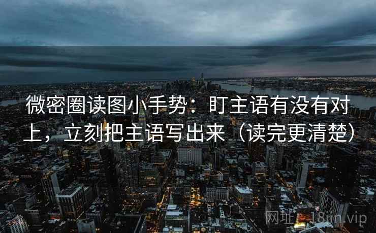 微密圈读图小手势：盯主语有没有对上，立刻把主语写出来（读完更清楚）