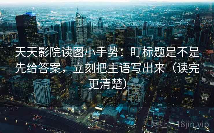 天天影院读图小手势：盯标题是不是先给答案，立刻把主语写出来（读完更清楚）