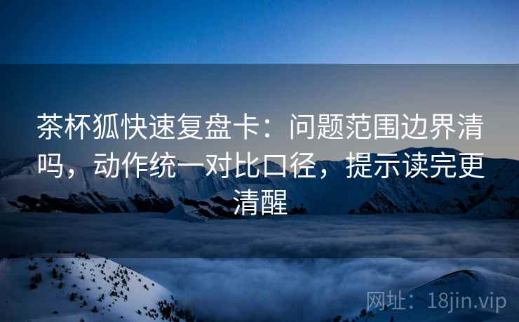 茶杯狐快速复盘卡：问题范围边界清吗，动作统一对比口径，提示读完更清醒