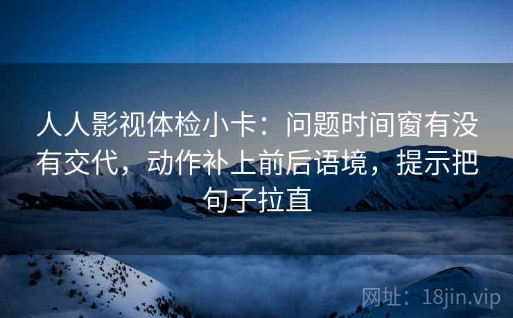 人人影视体检小卡：问题时间窗有没有交代，动作补上前后语境，提示把句子拉直