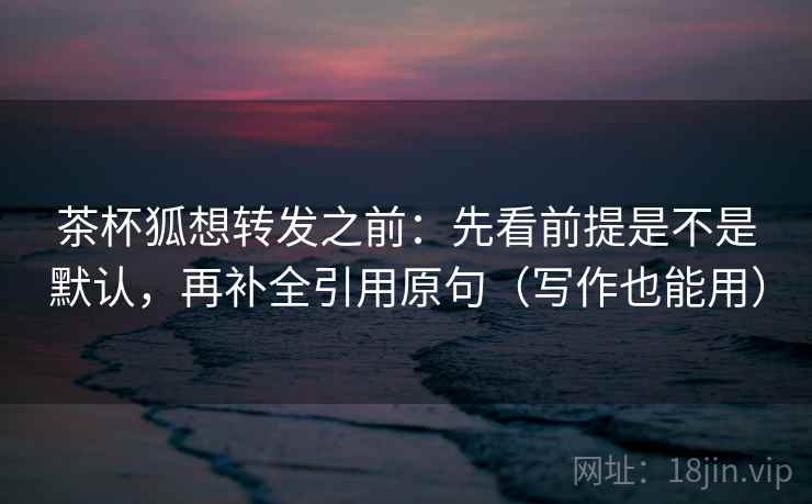 茶杯狐想转发之前：先看前提是不是默认，再补全引用原句（写作也能用）