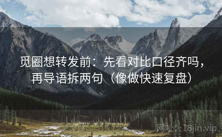 觅圈想转发前：先看对比口径齐吗，再导语拆两句（像做快速复盘）