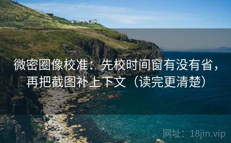 微密圈像校准：先校时间窗有没有省，再把截图补上下文（读完更清楚）