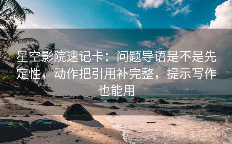 星空影院速记卡：问题导语是不是先定性，动作把引用补完整，提示写作也能用