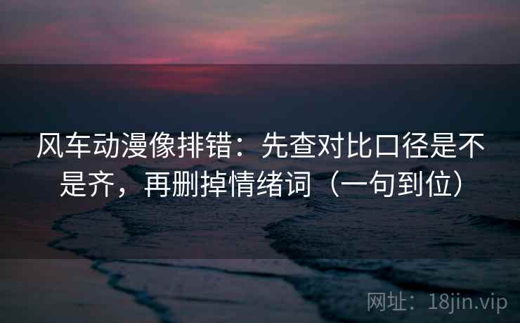 风车动漫像排错：先查对比口径是不是齐，再删掉情绪词（一句到位）