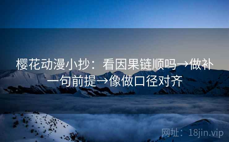 樱花动漫小抄：看因果链顺吗→做补一句前提→像做口径对齐
