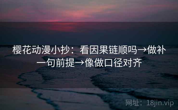 樱花动漫小抄：看因果链顺吗→做补一句前提→像做口径对齐