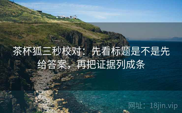 茶杯狐三秒校对：先看标题是不是先给答案，再把证据列成条
