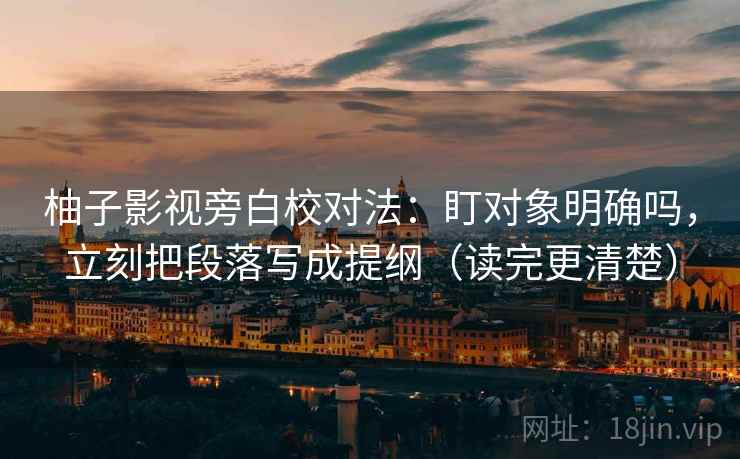柚子影视旁白校对法：盯对象明确吗，立刻把段落写成提纲（读完更清楚）
