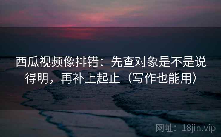 西瓜视频像排错：先查对象是不是说得明，再补上起止（写作也能用）