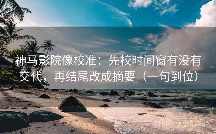 神马影院像校准：先校时间窗有没有交代，再结尾改成摘要（一句到位）