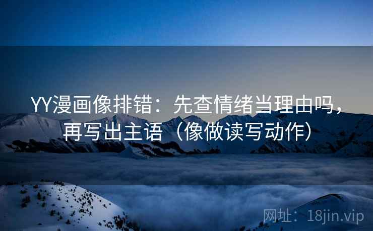 YY漫画像排错：先查情绪当理由吗，再写出主语（像做读写动作）