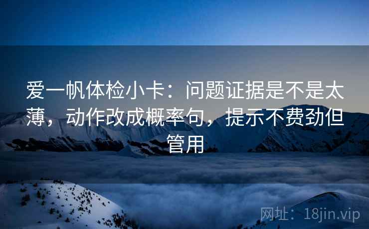 爱一帆体检小卡:问题证据是不是太薄,动作改成概率句,提示不费劲但管用 爱一帆体检小卡:问题证据是不是太薄,动作改成概率句,提示不费劲但管用