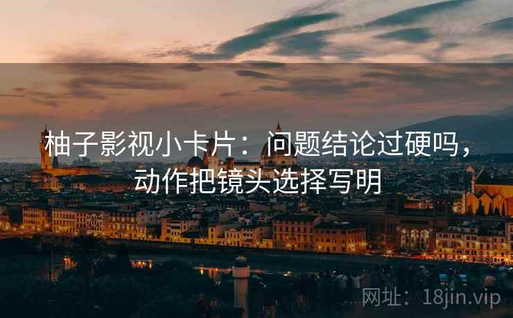 柚子影视小卡片：问题结论过硬吗，动作把镜头选择写明
