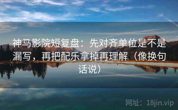 神马影院短复盘:先对齐单位是不是漏写,再把配乐拿掉再理解(像换句话说) 神马影院短复盘:先对齐单位是不是漏写,再把配乐拿掉再理解(像换句话说)