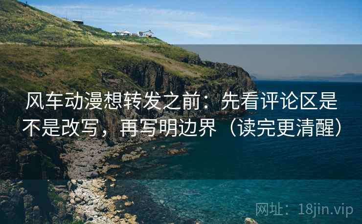 风车动漫想转发之前：先看评论区是不是改写，再写明边界（读完更清醒）