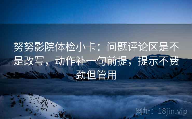 努努影院体检小卡：问题评论区是不是改写，动作补一句前提，提示不费劲但管用
