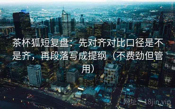 茶杯狐短复盘：先对齐对比口径是不是齐，再段落写成提纲（不费劲但管用）