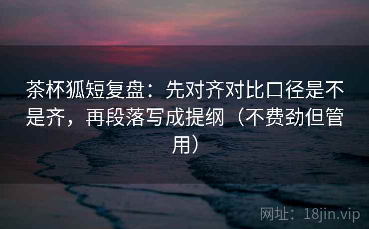 茶杯狐短复盘:先对齐对比口径是不是齐,再段落写成提纲(不费劲但管用) 茶杯狐短复盘:先对齐对比口径是不是齐,再段落写成提纲(不费劲但管用)