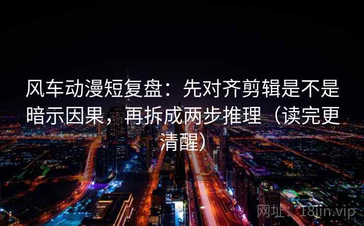 风车动漫短复盘：先对齐剪辑是不是暗示因果，再拆成两步推理（读完更清醒）