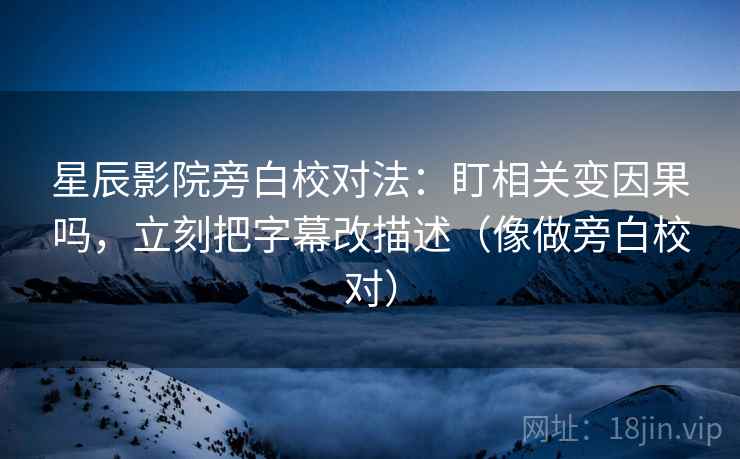 星辰影院旁白校对法：盯相关变因果吗，立刻把字幕改描述（像做旁白校对）