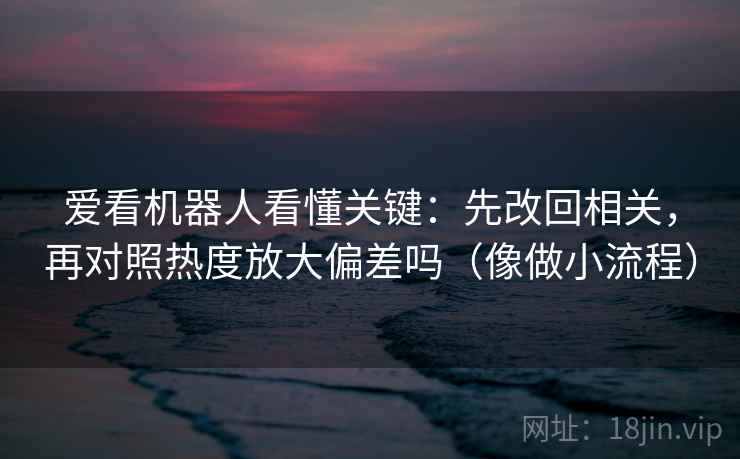 爱看机器人看懂关键：先改回相关，再对照热度放大偏差吗（像做小流程）