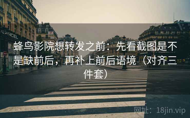 蜂鸟影院想转发之前：先看截图是不是缺前后，再补上前后语境（对齐三件套）