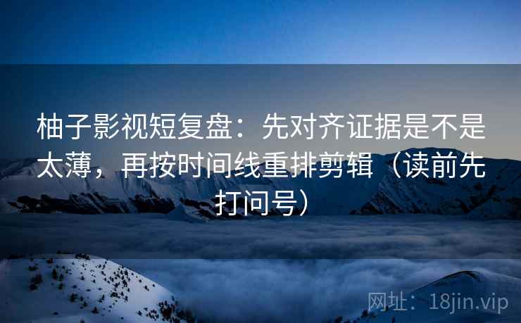 柚子影视短复盘：先对齐证据是不是太薄，再按时间线重排剪辑（读前先打问号）
