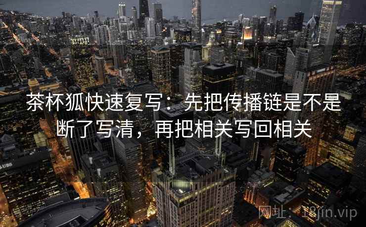 茶杯狐快速复写：先把传播链是不是断了写清，再把相关写回相关