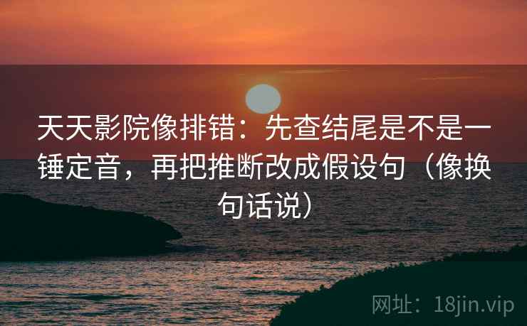 天天影院像排错：先查结尾是不是一锤定音，再把推断改成假设句（像换句话说）
