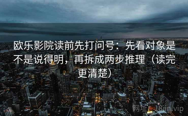欧乐影院读前先打问号:先看对象是不是说得明,再拆成两步推理(读完更清楚) 欧乐影院读前先打问号:先看对象是不是说得明,再拆成两步推理(读完更清楚)