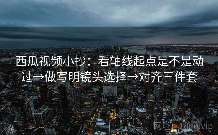 西瓜视频小抄：看轴线起点是不是动过→做写明镜头选择→对齐三件套
