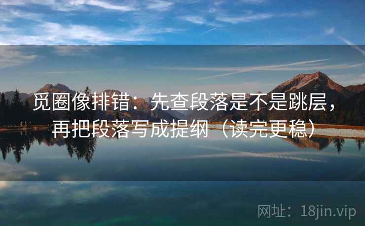 觅圈像排错:先查段落是不是跳层,再把段落写成提纲(读完更稳) 觅圈像排错:先查段落是不是跳层,再把段落写成提纲(读完更稳)