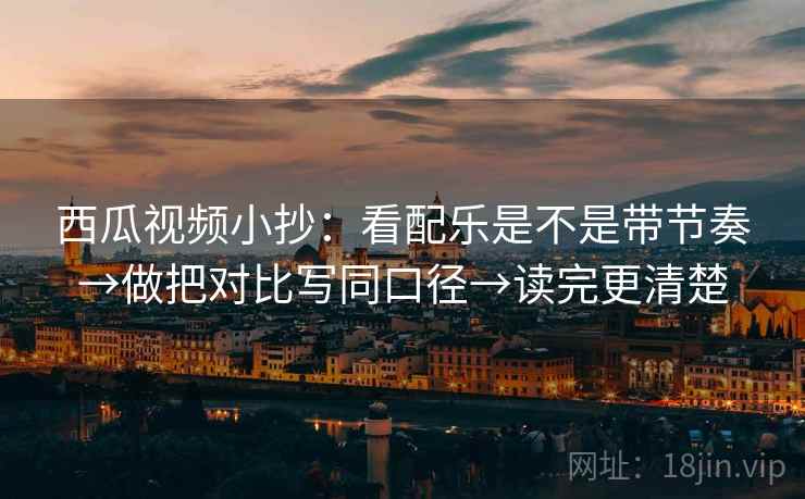 西瓜视频小抄：看配乐是不是带节奏→做把对比写同口径→读完更清楚