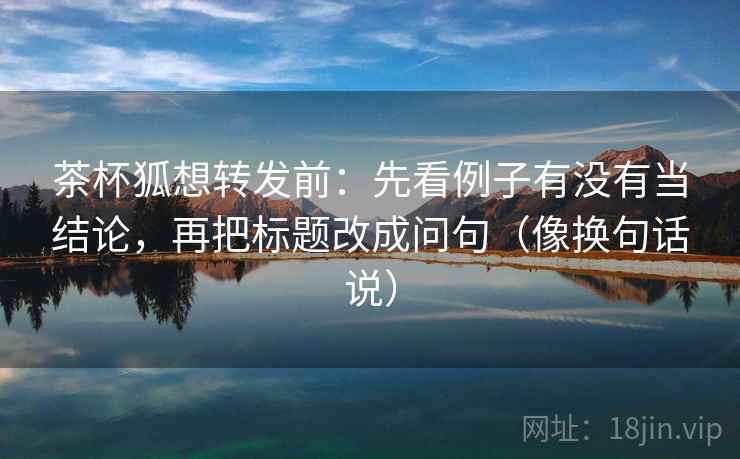 茶杯狐想转发前：先看例子有没有当结论，再把标题改成问句（像换句话说）