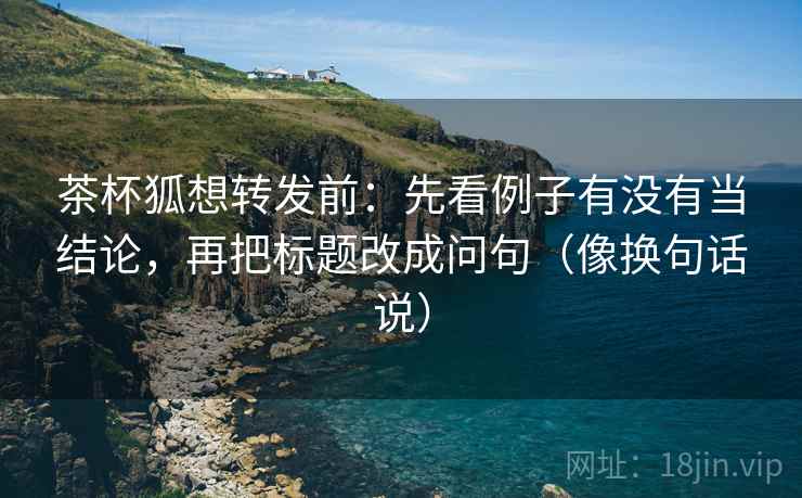 茶杯狐想转发前:先看例子有没有当结论,再把标题改成问句(像换句话说) 茶杯狐想转发前:先看例子有没有当结论,再把标题改成问句(像换句话说)