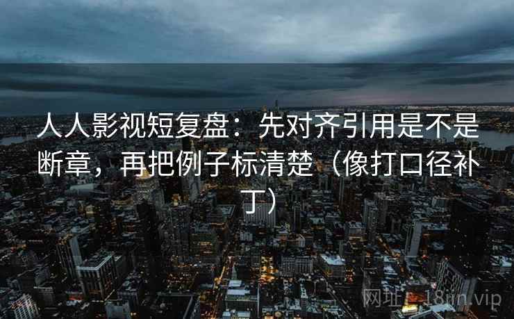 人人影视短复盘：先对齐引用是不是断章，再把例子标清楚（像打口径补丁）