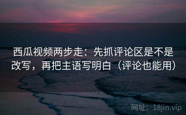 西瓜视频两步走：先抓评论区是不是改写，再把主语写明白（评论也能用）