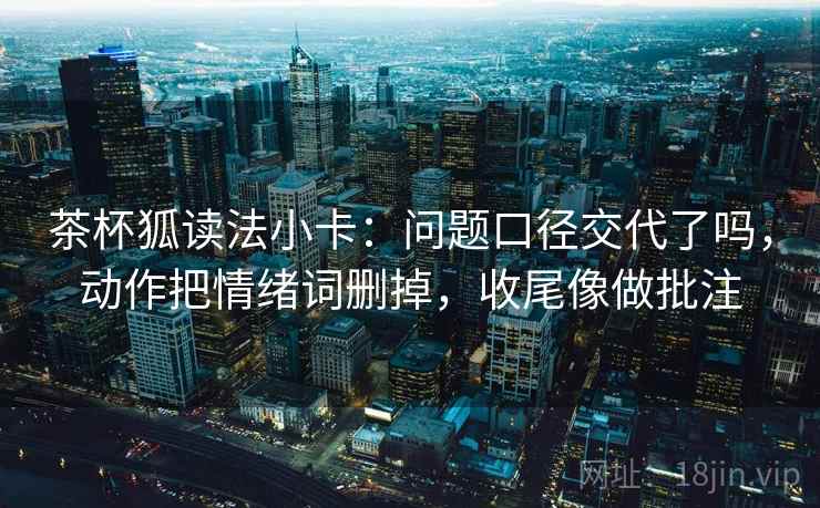 茶杯狐读法小卡:问题口径交代了吗,动作把情绪词删掉,收尾像做批注 茶杯狐读法小卡:问题口径交代了吗,动作把情绪词删掉,收尾像做批注