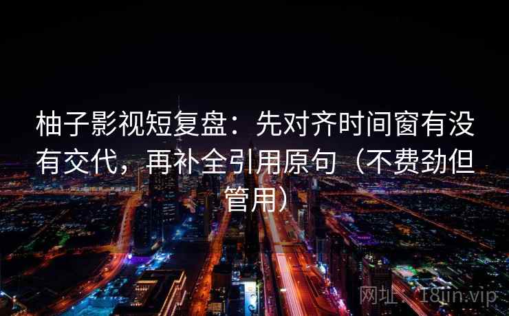 柚子影视短复盘：先对齐时间窗有没有交代，再补全引用原句（不费劲但管用）