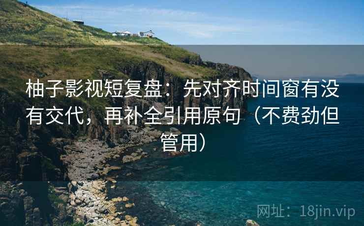 柚子影视短复盘:先对齐时间窗有没有交代,再补全引用原句(不费劲但管用) 柚子影视短复盘:先对齐时间窗有没有交代,再补全引用原句(不费劲但管用)