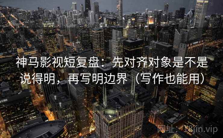 神马影视短复盘：先对齐对象是不是说得明，再写明边界（写作也能用）